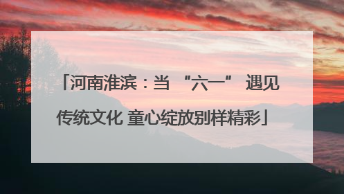河南淮滨：当 “六一” 遇见传统文化 童心绽放别样精彩