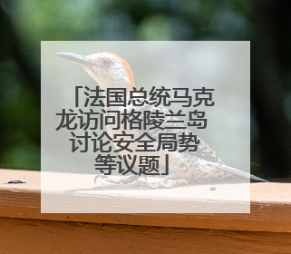 法国总统马克龙访问格陵兰岛 讨论安全局势等议题