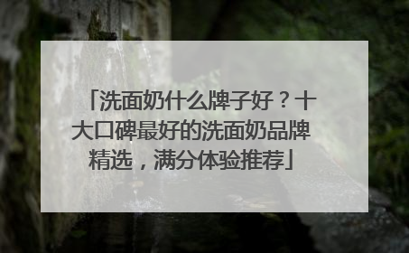 洗面奶什么牌子好？十大口碑最好的洗面奶品牌精选，满分体验推荐