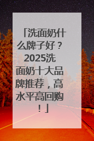 洗面奶什么牌子好？2025洗面奶十大品牌推荐，高水平高回购！