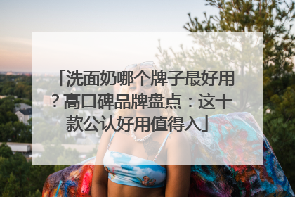 洗面奶哪个牌子最好用？高口碑品牌盘点：这十款公认好用值得入