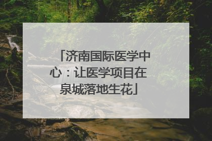 济南国际医学中心：让医学项目在泉城落地生花