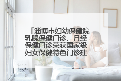 淄博市妇幼保健院乳腺保健门诊、月经保健门诊荣获国家级妇女保健特色门诊建设单位荣誉称号