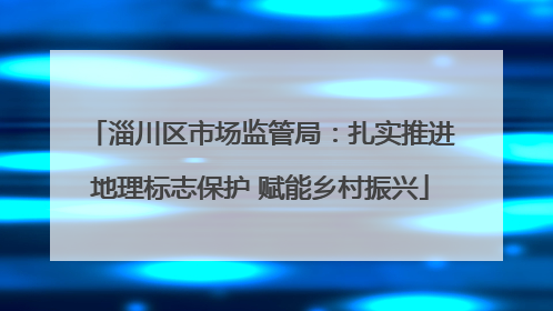 淄川区市场监管局：扎实推进地理标志保护 赋能乡村振兴