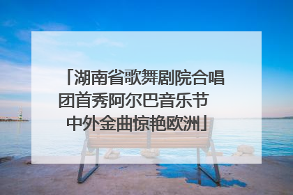 湖南省歌舞剧院合唱团首秀阿尔巴音乐节 中外金曲惊艳欧洲