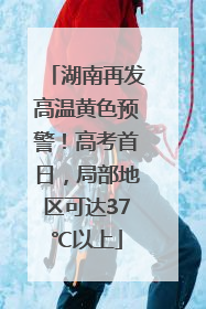 湖南再发高温黄色预警！高考首日，局部地区可达37℃以上