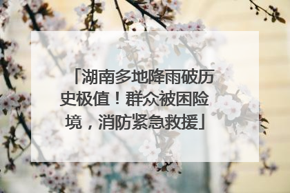 湖南多地降雨破历史极值！群众被困险境，消防紧急救援