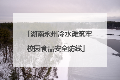 湖南永州冷水滩筑牢校园食品安全防线