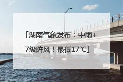 湖南气象发布：中雨+7级阵风！最低17℃