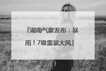 湖南气象发布：暴雨！7级雷暴大风