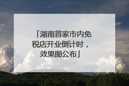 湖南首家市内免税店开业倒计时，效果图公布