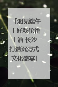 湘见端午丨好戏轮番上演 长沙打造沉浸式文化盛宴