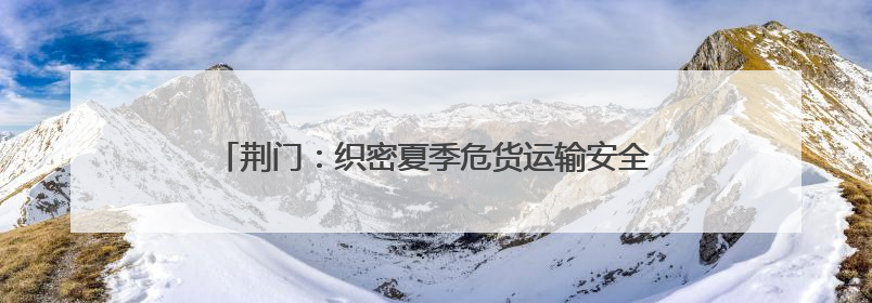 荆门：织密夏季危货运输安全网，从容应对高温汛期挑战