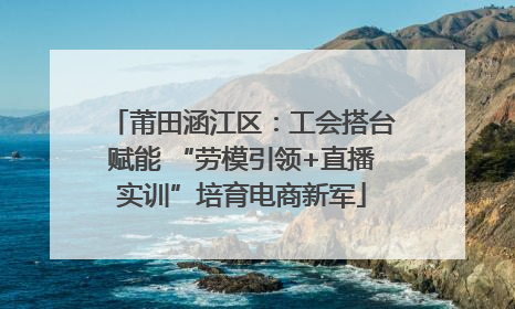 莆田涵江区：工会搭台赋能 “劳模引领+直播实训”培育电商新军