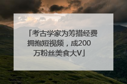 考古学家为筹措经费拥抱短视频，成200万粉丝美食大V