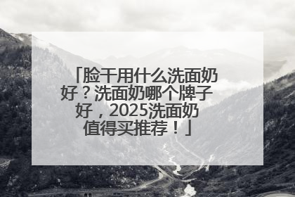 脸干用什么洗面奶好？洗面奶哪个牌子好，2025洗面奶值得买推荐！