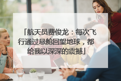 航天员费俊龙：每次飞行通过悬舱回望地球，都给我以深深的震撼
