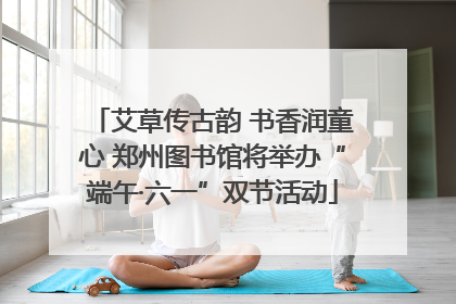 艾草传古韵 书香润童心 郑州图书馆将举办“端午·六一”双节活动