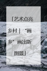 艺术点亮乡村｜“画乡”画出新图景
