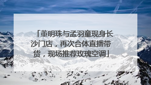 董明珠与孟羽童现身长沙门店，再次合体直播带货，现场推荐玫瑰空调
