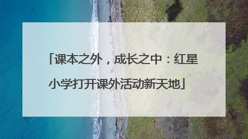 课本之外，成长之中：红星小学打开课外活动新天地
