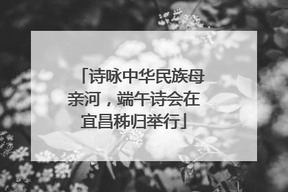 诗咏中华民族母亲河，端午诗会在宜昌秭归举行