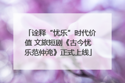 诠释“忧乐”时代价值 文旅短剧《古今忧乐范仲淹》正式上线