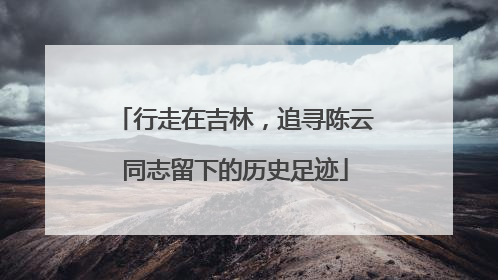 行走在吉林，追寻陈云同志留下的历史足迹