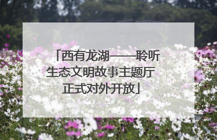 西有龙湖——聆听生态文明故事主题厅正式对外开放