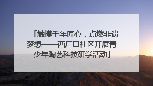 触摸千年匠心，点燃非遗梦想——西厂口社区开展青少年陶艺科技研学活动