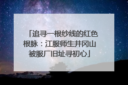 追寻一根纱线的红色根脉：江服师生井冈山被服厂旧址寻初心