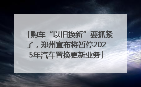 购车“以旧换新”要抓紧了，郑州宣布将暂停2025年汽车置换更新业务