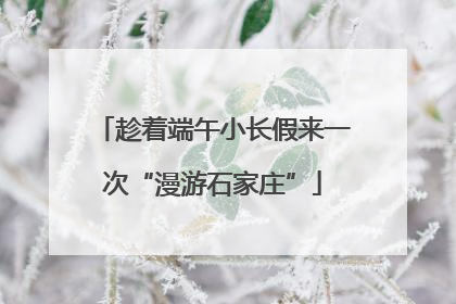趁着端午小长假来一次“漫游石家庄”