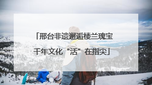 邢台非遗邂逅楼兰瑰宝 千年文化“活”在指尖