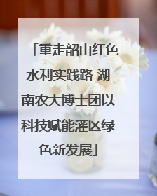 重走韶山红色水利实践路 湖南农大博士团以科技赋能灌区绿色新发展