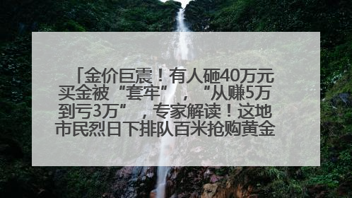 金价巨震！有人砸40万元买金被“套牢”，“从赚5万到亏3万”，专家解读！这地市民烈日下排队百米抢购黄金，“每克只要600多元”