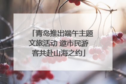 青岛推出端午主题文旅活动 邀市民游客共赴山海之约