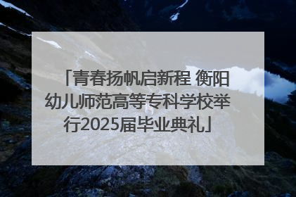 青春扬帆启新程 衡阳幼儿师范高等专科学校举行2025届毕业典礼
