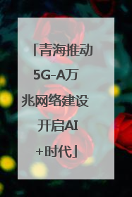 青海推动5G-A万兆网络建设 开启AI+时代