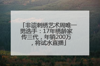 非遗刺绣艺术周唯一男选手：17年绣龄家传三代，年销200万，将试水直播