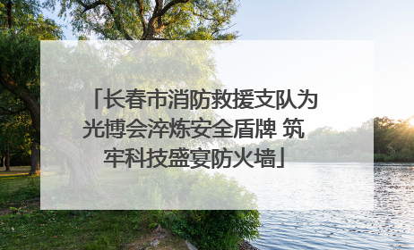 长春市消防救援支队为光博会淬炼安全盾牌 筑牢科技盛宴防火墙