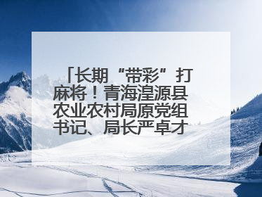 长期“带彩”打麻将！青海湟源县农业农村局原党组书记、局长严卓才被“双开”