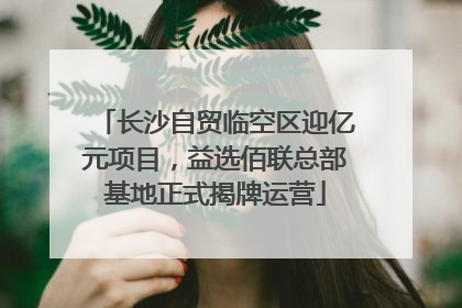 长沙自贸临空区迎亿元项目，益选佰联总部基地正式揭牌运营