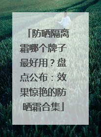 防晒隔离霜哪个牌子最好用？盘点公布：效果惊艳的防晒霜合集