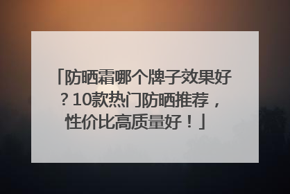 防晒霜哪个牌子效果好？10款热门防晒推荐，性价比高质量好！