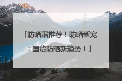 防晒霜推荐！防晒新宠：国货防晒新趋势！