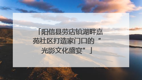 阳信县劳店镇湖畔嘉苑社区打造家门口的“光影文化盛宴”