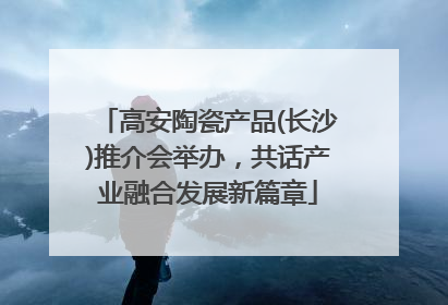 高安陶瓷产品(长沙)推介会举办，共话产业融合发展新篇章