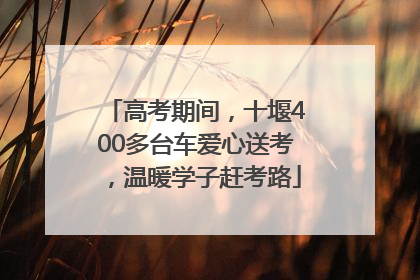 高考期间，十堰400多台车爱心送考，温暖学子赶考路
