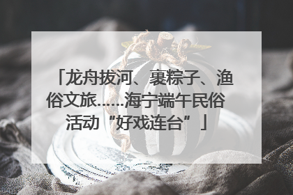 龙舟拔河、裹粽子、渔俗文旅……海宁端午民俗活动“好戏连台”